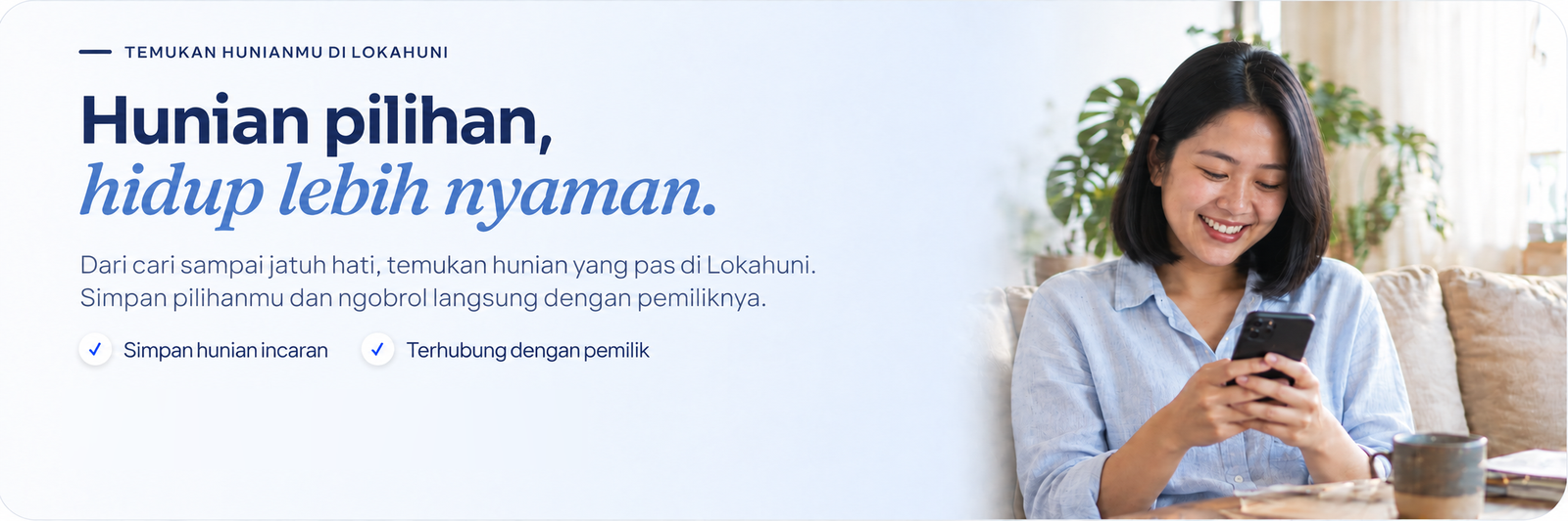 Hunian pilihan, hidup lebih nyaman. Dari cari sampai jatuh hati, temukan hunian yang pas di Lokahuni. Simpan pilihanmu dan ngobrol langsung dengan pemiliknya.